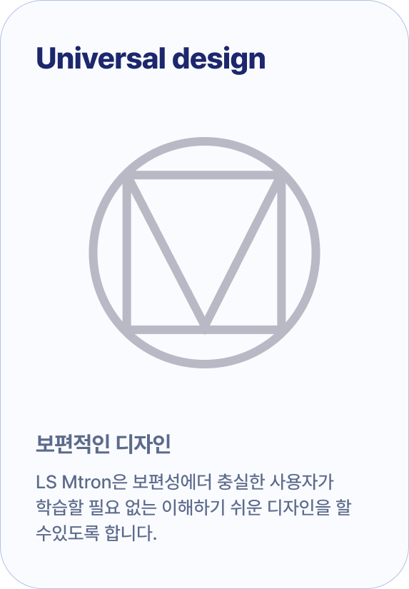 Universal design 보편적인 디자인 LS Mtron은 보편성에더 충실한 사용자가 학습할 필요 없는 이해하기 쉬운 디자인을 할 수있도록 합니다.